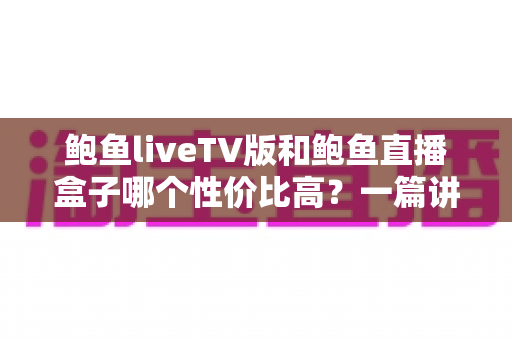 鲍鱼liveTV版和鲍鱼直播盒子哪个性价比高？一篇讲透价格、体验与适配的深度对比指南
