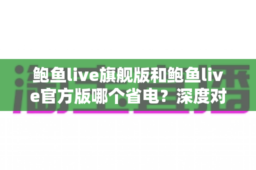 鲍鱼live旗舰版和鲍鱼live官方版哪个省电？深度对比分析与实用省电指南