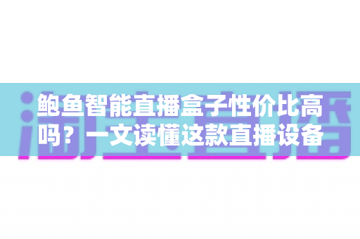 鲍鱼智能直播盒子性价比高吗？一文读懂这款直播设备的真实价值与购买指南