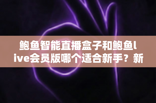 鲍鱼智能直播盒子和鲍鱼live会员版哪个适合新手？新手直播工具选购全攻略与避坑指南
