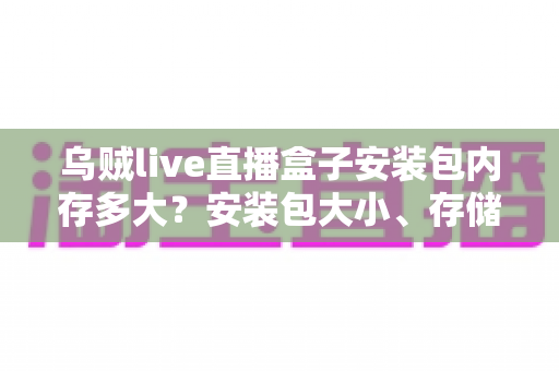 乌贼live直播盒子安装包内存多大？安装包大小、存储需求与安装全攻略详解