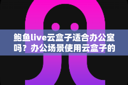 鲍鱼live云盒子适合办公室吗？办公场景使用云盒子的全面分析与建议