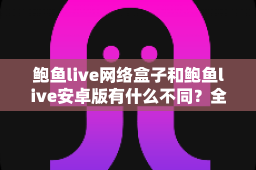 鲍鱼live网络盒子和鲍鱼live安卓版有什么不同？全方位对比两大版本核心差异，助你轻松选对看播设备