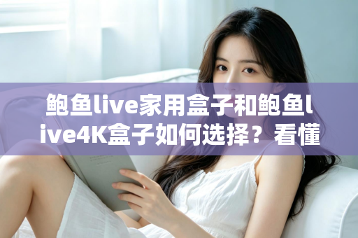 鲍鱼live家用盒子和鲍鱼live4K盒子如何选择？看懂差异再下手，选对盒子不花冤枉钱