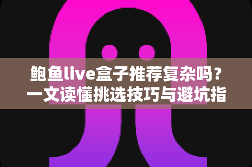 鲍鱼live盒子推荐复杂吗?一文读懂挑选技巧与避坑指南 鲍鱼live盒子推荐复杂吗?一文读懂挑选技巧与避坑指南