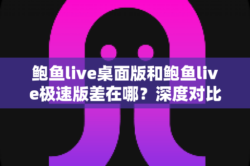 鲍鱼live桌面版和鲍鱼live极速版差在哪？深度对比帮你选对最适合的版本