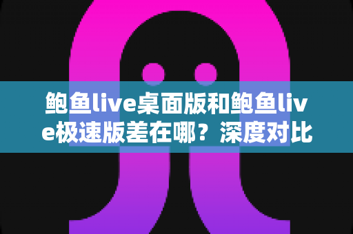 鲍鱼live桌面版和鲍鱼live极速版差在哪？深度对比帮你选对最适合的版本