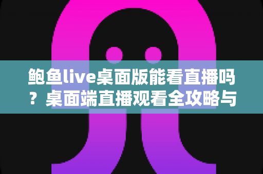 鲍鱼live桌面版能看直播吗？桌面端直播观看全攻略与实用体验解析