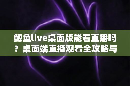 鲍鱼live桌面版能看直播吗？桌面端直播观看全攻略与实用体验解析
