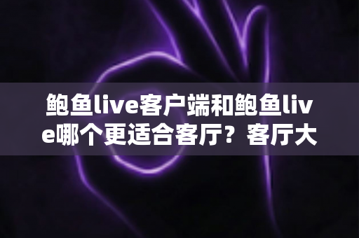 鲍鱼live客户端和鲍鱼live哪个更适合客厅?客厅大屏观看体验全方位对比与选择指南 鲍鱼live客户端和鲍鱼live哪个更适合客厅?客厅大屏观看体验全方位对比与选择指南