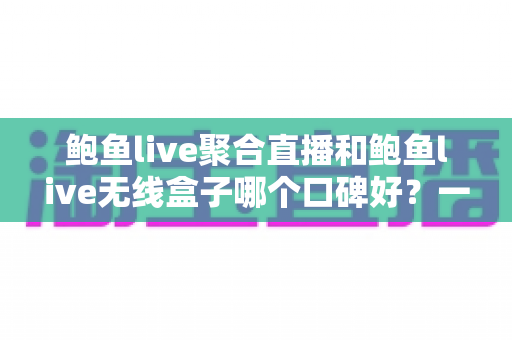 鲍鱼live聚合直播和鲍鱼live无线盒子哪个口碑好？一文看懂两者差异、真实评价与选购建议