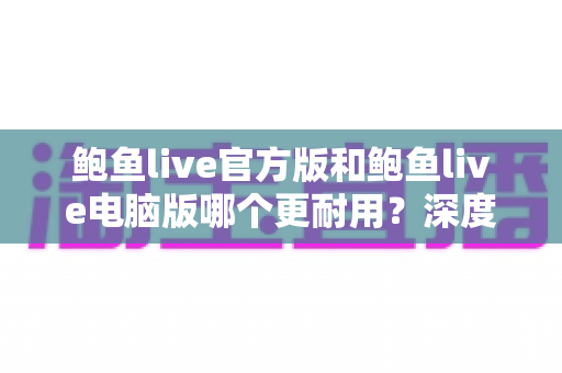 鲍鱼live官方版和鲍鱼live电脑版哪个更耐用?深度对比分析与实用选择指南 鲍鱼live官方版和鲍鱼live电脑版哪个更耐用?深度对比分析与实用选择指南