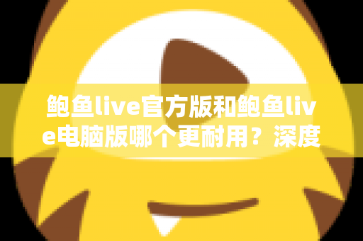 鲍鱼live官方版和鲍鱼live电脑版哪个更耐用?深度对比分析与实用选择指南 鲍鱼live官方版和鲍鱼live电脑版哪个更耐用?深度对比分析与实用选择指南