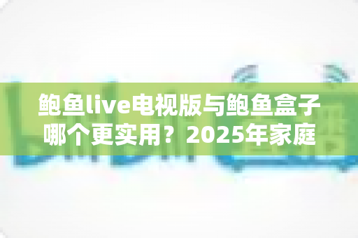 鲍鱼live电视版与鲍鱼盒子哪个更实用？2025年家庭观影方案深度对比与选购避坑指南