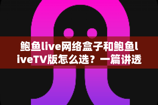 鲍鱼live网络盒子和鲍鱼liveTV版怎么选？一篇讲透区别与选购技巧的实用指南