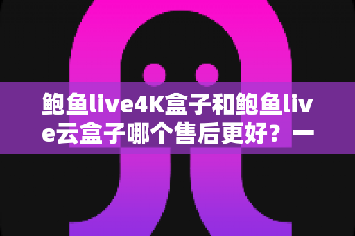 鲍鱼live4K盒子和鲍鱼live云盒子哪个售后更好？一篇看懂售后差异的实用选购指南