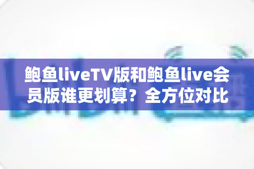 鲍鱼liveTV版和鲍鱼live会员版谁更划算？全方位对比助你选对版本不花冤枉钱