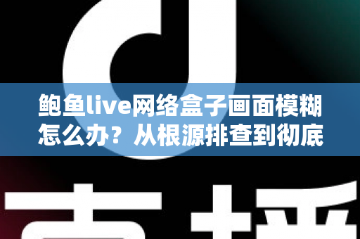 鲍鱼live网络盒子画面模糊怎么办？从根源排查到彻底解决的全能攻略