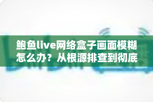 鲍鱼live网络盒子画面模糊怎么办？从根源排查到彻底解决的全能攻略