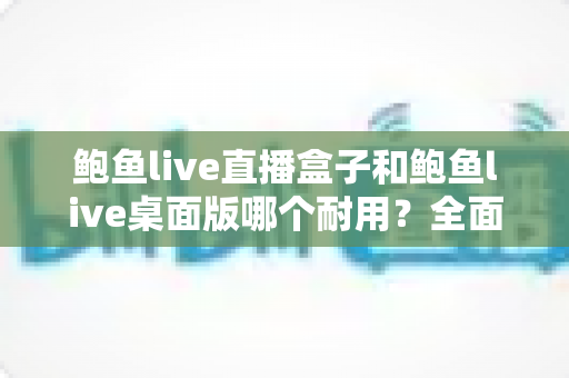 鲍鱼live直播盒子和鲍鱼live桌面版哪个耐用？全面对比解析与使用保养指南