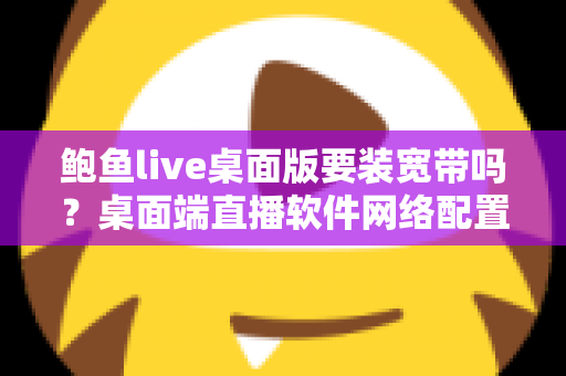 鲍鱼live桌面版要装宽带吗?桌面端直播软件网络配置全解析与实用避坑指南 鲍鱼live桌面版要装宽带吗?桌面端直播软件网络配置全解析与实用避坑指南