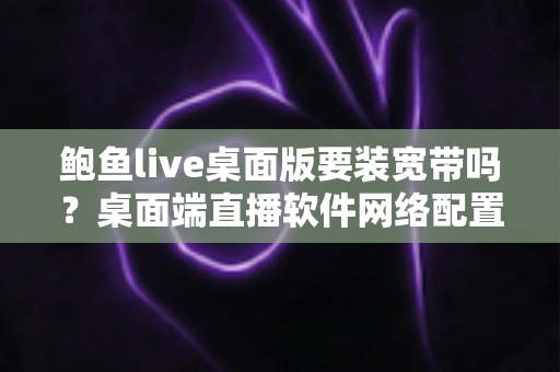 鲍鱼live桌面版要装宽带吗？桌面端直播软件网络配置全解析与实用避坑指南