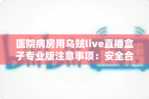 医院病房用乌贼live直播盒子专业版注意事项:安全合规使用全攻略 医院病房用乌贼live直播盒子专业版注意事项:安全合规使用全攻略