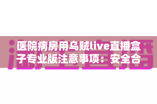 医院病房用乌贼live直播盒子专业版注意事项:安全合规使用全攻略 医院病房用乌贼live直播盒子专业版注意事项:安全合规使用全攻略