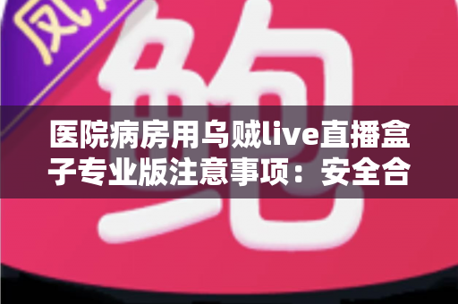 医院病房用乌贼live直播盒子专业版注意事项：安全合规使用全攻略