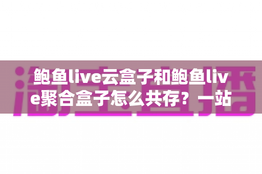 鲍鱼live云盒子和鲍鱼live聚合盒子怎么共存?一站式双应用安装与使用全攻略 鲍鱼live云盒子和鲍鱼live聚合盒子怎么共存?一站式双应用安装与使用全攻略