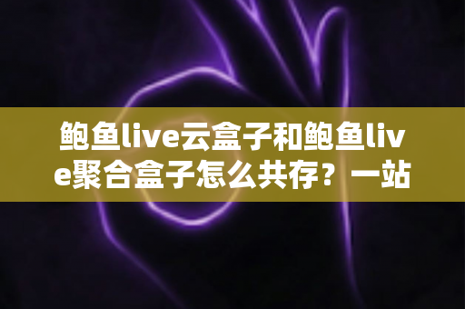 鲍鱼live云盒子和鲍鱼live聚合盒子怎么共存?一站式双应用安装与使用全攻略 鲍鱼live云盒子和鲍鱼live聚合盒子怎么共存?一站式双应用安装与使用全攻略