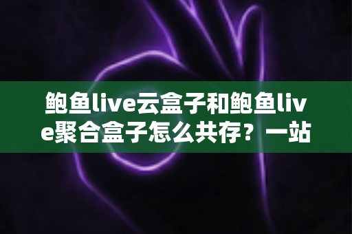 鲍鱼live云盒子和鲍鱼live聚合盒子怎么共存?一站式双应用安装与使用全攻略 鲍鱼live云盒子和鲍鱼live聚合盒子怎么共存?一站式双应用安装与使用全攻略