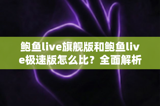 鲍鱼live旗舰版和鲍鱼live极速版怎么比？全面解析两大版本差异，帮你选出最适合自己的那一款