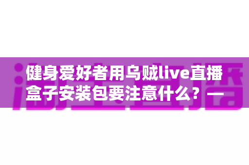 健身爱好者用乌贼live直播盒子安装包要注意什么？——安全安装与避坑实用指南