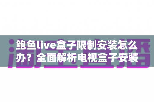 鲍鱼live盒子限制安装怎么办？全面解析电视盒子安装限制的解决方法与实用避坑指南
