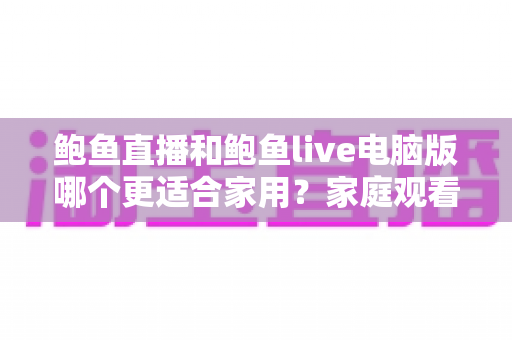 鲍鱼直播和鲍鱼live电脑版哪个更适合家用?家庭观看场景全面对比与实用选择指南 鲍鱼直播和鲍鱼live电脑版哪个更适合家用?家庭观看场景全面对比与实用选择指南