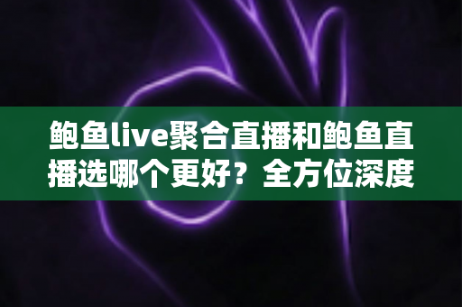 鲍鱼live聚合直播和鲍鱼直播选哪个更好？全方位深度对比与实用选择指南