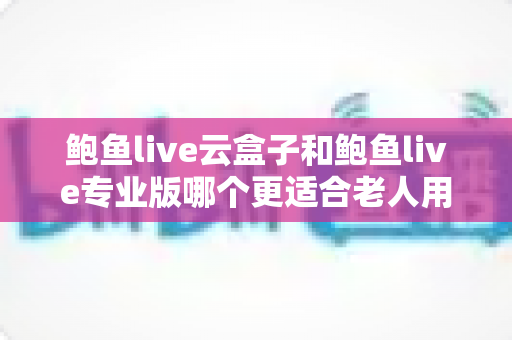 鲍鱼live云盒子和鲍鱼live专业版哪个更适合老人用?2025最新老人友好型选购指南与深度对比 鲍鱼live云盒子和鲍鱼live专业版哪个更适合老人用?2025最新老人友好型选购指南与深度对比