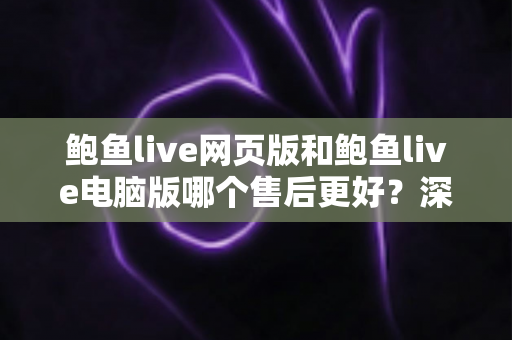 鲍鱼live网页版和鲍鱼live电脑版哪个售后更好?深度解析两大版本售后服务差异与选择指南 鲍鱼live网页版和鲍鱼live电脑版哪个售后更好?深度解析两大版本售后服务差异与选择指南