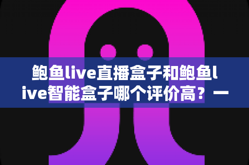 鲍鱼live直播盒子和鲍鱼live智能盒子哪个评价高?一篇讲透口碑差异的深度对比评测 鲍鱼live直播盒子和鲍鱼live智能盒子哪个评价高?一篇讲透口碑差异的深度对比评测