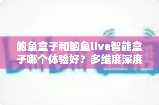 鲍鱼盒子和鲍鱼live智能盒子哪个体验好?多维度深度对比与实用选购指南 鲍鱼盒子和鲍鱼live智能盒子哪个体验好?多维度深度对比与实用选购指南