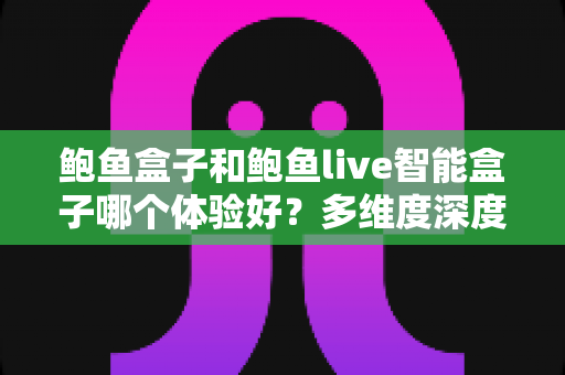 鲍鱼盒子和鲍鱼live智能盒子哪个体验好？多维度深度对比与实用选购指南