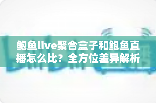 鲍鱼live聚合盒子和鲍鱼直播怎么比？全方位差异解析与实用选择指南