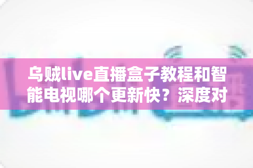 乌贼live直播盒子教程和智能电视哪个更新快？深度对比分析与选购指南