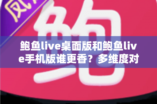 鲍鱼live桌面版和鲍鱼live手机版谁更香？多维度对比帮你选出最适合的版本