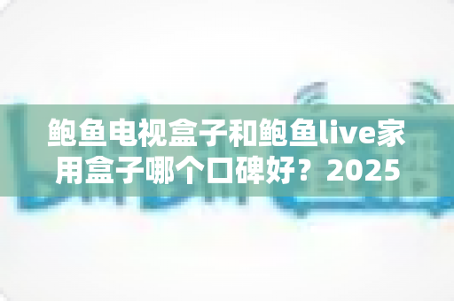 鲍鱼电视盒子和鲍鱼live家用盒子哪个口碑好?2025年最全深度对比评测与选购指南 鲍鱼电视盒子和鲍鱼live家用盒子哪个口碑好?2025年最全深度对比评测与选购指南