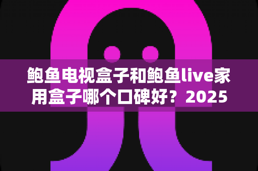 鲍鱼电视盒子和鲍鱼live家用盒子哪个口碑好?2025年最全深度对比评测与选购指南 鲍鱼电视盒子和鲍鱼live家用盒子哪个口碑好?2025年最全深度对比评测与选购指南