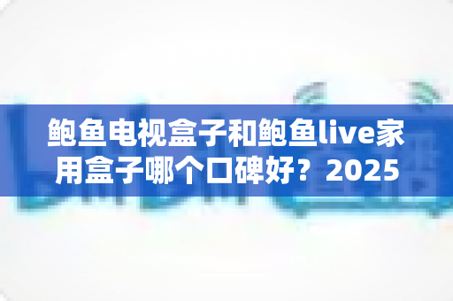 鲍鱼电视盒子和鲍鱼live家用盒子哪个口碑好？2025年最全深度对比评测与选购指南