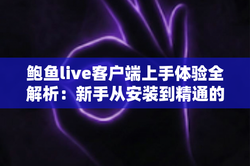 鲍鱼live客户端上手体验全解析：新手从安装到精通的完整实用指南