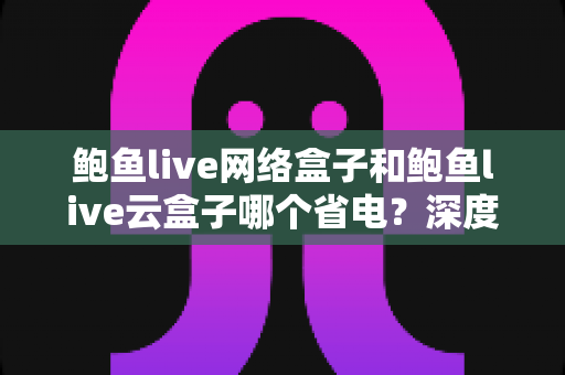 鲍鱼live网络盒子和鲍鱼live云盒子哪个省电?深度功耗对比与省电选购全攻略 鲍鱼live网络盒子和鲍鱼live云盒子哪个省电?深度功耗对比与省电选购全攻略